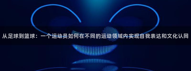 注册一竞技官方正版app:从足球到篮球:一个运动员如何在不同